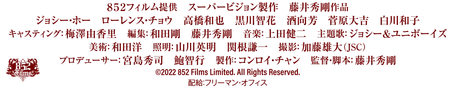 852フィルム提供 スーパービジョン制作 藤井秀剛作品/ジョシー・ホー ローレンス・チョウ 高橋和也 黒川智花 酒向方 菅原大吉 白川和子/キャスティング:梅澤由香里 照明:山川英明 関根謙一 撮影:加藤雄大(JSC)/プロデューサー:宮島秀司 鮑智行 制作:コンロイ・チャン 監督・脚本:藤井秀剛/©2022 852 Films Limited. All Rights Reserved./配給:フリーマン・オフィス